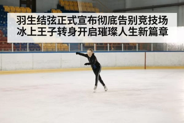 羽生结弦正式宣布彻底告别竞技场冰上王子转身开启璀璨人生新篇章