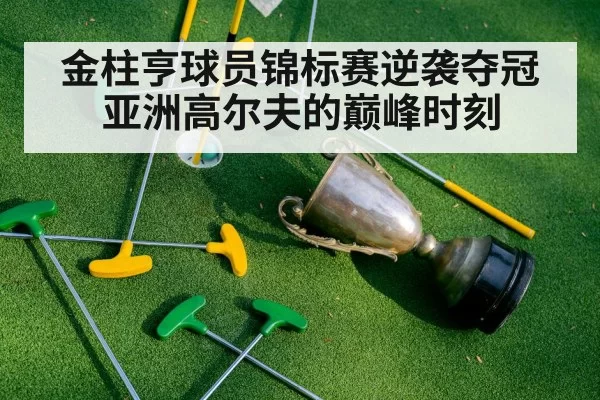 金柱亨球员锦标赛逆袭夺冠亚洲高尔夫的巅峰时刻