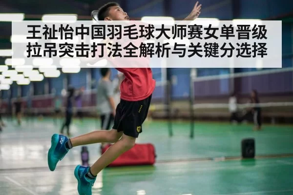 王祉怡中国羽毛球大师赛女单晋级拉吊突击打法全解析与关键分选择