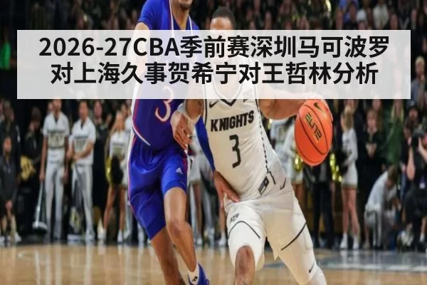 2026-27CBA季前赛深圳马可波罗对上海久事贺希宁对王哲林分析